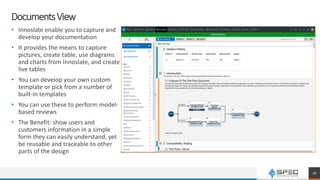 DocumentsView
• Innoslate enable you to capture and
develop your documentation
• It provides the means to capture
pictures, create table, use diagrams
and charts from Innoslate, and create
live tables
• You can develop your own custom
template or pick from a number of
built-in templates
• You can use these to perform model-
based reviews
• The Benefit: show users and
customers information in a simple
form they can easily understand, yet
be reusable and traceable to other
parts of the design
16
 