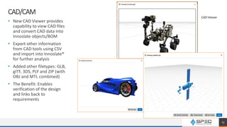 CAD/CAM
• New CAD Viewer provides
capability to view CAD files
and convert CAD data into
Innoslate objects/BOM
• Export other information
from CAD tools using CSV
and import into Innoslate®
for further analysis
• Added other filetypes: GLB,
gITF, 3DS, PLY and ZIP (with
OBJ and MTL combined)
• The Benefit: Enables
verification of the design
and links back to
requirements
CAD Viewer
23
 