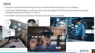 AR/VR
• Innoslate is browser-based making it easy to use with AR/VR technologies such as Hololens
• Useful when field operatives need to be able to view the digital information such as standard operating
procedural diagrams, test plans, or metrics
• The Benefit: Enhanced visualization of design elements during operations
25
 