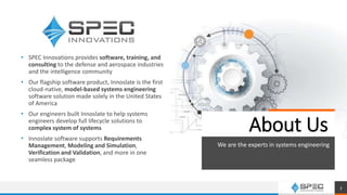 • SPEC Innovations provides software, training, and
consulting to the defense and aerospace industries
and the intelligence community
• Our flagship software product, Innoslate is the first
cloud-native, model-based systems engineering
software solution made solely in the United States
of America
• Our engineers built Innoslate to help systems
engineers develop full lifecycle solutions to
complex system of systems
• Innoslate software supports Requirements
Management, Modeling and Simulation,
Verification and Validation, and more in one
seamless package
About Us
We are the experts in systems engineering
3
 