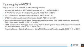IfyouaregoingtoINCOSEIS
Stop by and see us at our booth or at the following sessions
• Modeling and Analysis of SOP Tutorial (Saturday, July 17, 1:00-5:00 pm EDT)
• To "Vee" or not to "Vee" Debate (Monday, July 19, 10:00-11:30 am EDT)
• SPEC Innovations Live Session (Monday July 19, 4:45-5:30 pm EDT)
• SPEC Innovations Live Session (Wednesday, July 21, 7:00-7:45 am EDT)
• Return on Investment in Model-Based Systems Engineering Software Tools (SPEC sponsored research by
GMU - Wednesday, July 21, 12:30-1:10 pm EDT)
• MBSE Components in the Supply Chain, Spring 2021 Student Capstone Project (SPEC sponsored research
by GMU - Wednesday, July 21, 2:00-2:40 pm EDT)
• Analyzing Standard Operating Procedures Using MBSE Diagrams (Thursday, July 22, 10:30-11:10 am EDT)
30
 