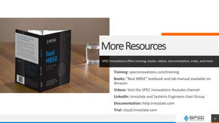 MoreResources
SPEC Innovations offers training, books, videos, documentation, trials, and more
Training: specinnovations.com/training
Books: “Real MBSE” textbook and lab manual available on
Amazon
Videos: Visit the SPEC Innovations Youtube channel
LinkedIn: Innoslate and Systems Engineers User Group
Documentation: help.Innoslate.com
Trial: cloud.Innoslate.com
31
 