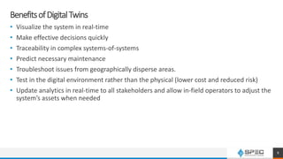 BenefitsofDigitalTwins
• Visualize the system in real-time
• Make effective decisions quickly
• Traceability in complex systems-of-systems
• Predict necessary maintenance
• Troubleshoot issues from geographically disperse areas.
• Test in the digital environment rather than the physical (lower cost and reduced risk)
• Update analytics in real-time to all stakeholders and allow in-field operators to adjust the
system’s assets when needed
8
 