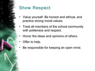 Show Respect
• Value yourself. Be honest and ethical, and
practice strong moral values.
• Treat all members of the school community
with politeness and respect.
• Honor the ideas and opinions of others.
• Offer to help.
• Be responsible for keeping an open mind.
 