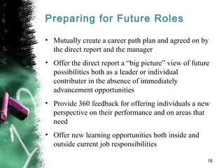 Preparing for Future Roles
• Mutually create a career path plan and agreed on by
the direct report and the manager
• Offer the direct report a “big picture” view of future
possibilities both as a leader or individual
contributer in the absence of immediately
advancement opportunities
• Provide 360 feedback for offering individuals a new
perspective on their performance and on areas that
need
• Offer new learning opportunities both inside and
outside current job responsibilities
18
 