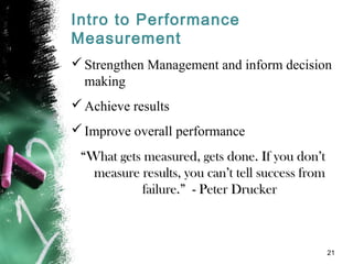 Intro to Performance
Measurement
Strengthen Management and inform decision
making
Achieve results
Improve overall performance
““What gets measured, gets done. If you don’tWhat gets measured, gets done. If you don’t
measure results, you can’t tell success frommeasure results, you can’t tell success from
failure.” - Peter Druckerfailure.” - Peter Drucker
21
 