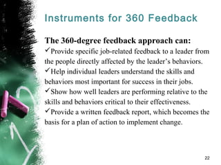 Instruments for 360 Feedback
The 360-degree feedback approach can:
Provide specific job-related feedback to a leader from
the people directly affected by the leader’s behaviors.
Help individual leaders understand the skills and
behaviors most important for success in their jobs.
Show how well leaders are performing relative to the
skills and behaviors critical to their effectiveness.
Provide a written feedback report, which becomes the
basis for a plan of action to implement change.
22
 