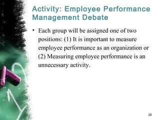 Activity: Employee Performance
Management Debate
• Each group will be assigned one of two
positions: (1) It is important to measure
employee performance as an organization or
(2) Measuring employee performance is an
unnecessary activity.
26
 