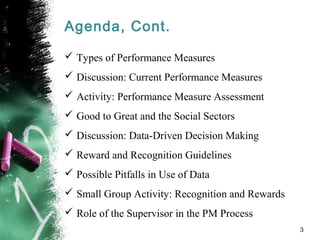 Agenda, Cont.
 Types of Performance Measures
 Discussion: Current Performance Measures
 Activity: Performance Measure Assessment
 Good to Great and the Social Sectors
 Discussion: Data-Driven Decision Making
 Reward and Recognition Guidelines
 Possible Pitfalls in Use of Data
 Small Group Activity: Recognition and Rewards
 Role of the Supervisor in the PM Process
3
 