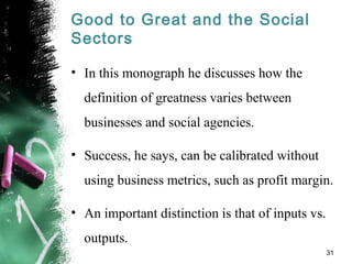 Good to Great and the Social
Sectors
• In this monograph he discusses how the
definition of greatness varies between
businesses and social agencies.
• Success, he says, can be calibrated without
using business metrics, such as profit margin.
• An important distinction is that of inputs vs.
outputs.
31
 