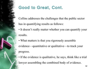 Good to Great, Cont.
Collins addresses the challenges that the public sector
has in quantifying results as follows:
• It doesn’t really matter whether you can quantify your
results.
• What matters is that you rigorously assemble
evidence—quantitative or qualitative—to track your
progress.
• If the evidence is qualitative, he says, think like a trial
lawyer assembling the combined body of evidence.
32
 
