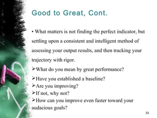 Good to Great, Cont.
• What matters is not finding the perfect indicator, but
settling upon a consistent and intelligent method of
assessing your output results, and then tracking your
trajectory with rigor.
What do you mean by great performance?
Have you established a baseline?
Are you improving?
If not, why not?
How can you improve even faster toward your
audacious goals?
33
 