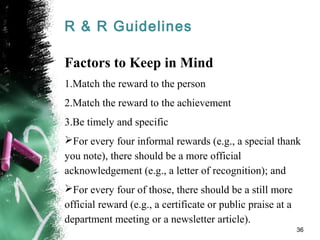 R & R Guidelines
Factors to Keep in Mind
1.Match the reward to the person
2.Match the reward to the achievement
3.Be timely and specific
For every four informal rewards (e.g., a special thank
you note), there should be a more official
acknowledgement (e.g., a letter of recognition); and
For every four of those, there should be a still more
official reward (e.g., a certificate or public praise at a
department meeting or a newsletter article).
36
 