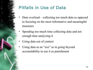 Pitfalls in Use of Data
• Data overload – collecting too much data as opposed
to focusing on the most informative and meaningful
measures
• Spending too much time collecting data and not
enough time analyzing it
• Using data out of context
• Using data as an “axe” as in going beyond
accountability to use it as punishment
37
 