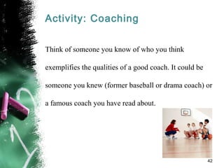 Activity: Coaching
Think of someone you know of who you think
exemplifies the qualities of a good coach. It could be
someone you knew (former baseball or drama coach) or
a famous coach you have read about.
42
 