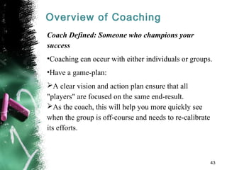 Overview of Coaching
Coach Defined: Someone who champions your
success
•Coaching can occur with either individuals or groups.
•Have a game-plan:
A clear vision and action plan ensure that all
"players" are focused on the same end-result.
As the coach, this will help you more quickly see
when the group is off-course and needs to re-calibrate
its efforts.
43
 