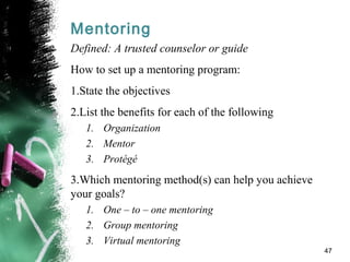 Mentoring
Defined: A trusted counselor or guide
How to set up a mentoring program:
1.State the objectives
2.List the benefits for each of the following
1. Organization
2. Mentor
3. Protégé
3.Which mentoring method(s) can help you achieve
your goals?
1. One – to – one mentoring
2. Group mentoring
3. Virtual mentoring
47
 