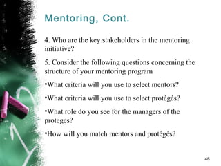 Mentoring, Cont.
4. Who are the key stakeholders in the mentoring
initiative?
5. Consider the following questions concerning the
structure of your mentoring program
•What criteria will you use to select mentors?
•What criteria will you use to select protégés?
•What role do you see for the managers of the
proteges?
•How will you match mentors and protégés?
48
 