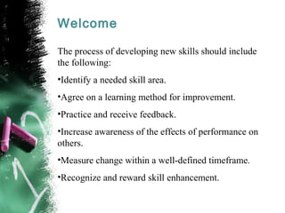 Welcome
The process of developing new skills should include
the following:
•Identify a needed skill area.
•Agree on a learning method for improvement.
•Practice and receive feedback.
•Increase awareness of the effects of performance on
others.
•Measure change within a well-defined timeframe.
•Recognize and reward skill enhancement.
 
