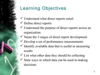 Learning Objectives
 Understand what direct reports entail
 Define direct reports
 Understand the purpose of direct reports across an
organization
 Name the 3 stages of direct report development
 Develop a set of performance measurements
 Identify available data that is useful in measuring
results
 List what other data they should be collecting
 State ways in which data can be used in making
decisions
7
 