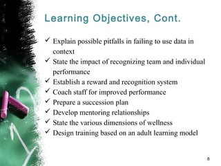 Learning Objectives, Cont.
 Explain possible pitfalls in failing to use data in
context
 State the impact of recognizing team and individual
performance
 Establish a reward and recognition system
 Coach staff for improved performance
 Prepare a succession plan
 Develop mentoring relationships
 State the various dimensions of wellness
 Design training based on an adult learning model
8
 