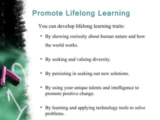 Promote Lifelong Learning
You can develop lifelong learning traits:
• By showing curiosity about human nature and how
the world works.
• By seeking and valuing diversity.
• By persisting in seeking out new solutions.
• By using your unique talents and intelligence to
promote positive change.
• By learning and applying technology tools to solve
problems.
 
