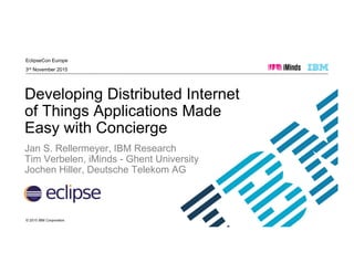 © 2015 IBM Corporation
EclipseCon Europe
3rd November 2015
Developing Distributed Internet
of Things Applications Made
Easy with Concierge
Jan S. Rellermeyer, IBM Research
Tim Verbelen, iMinds - Ghent University
Jochen Hiller, Deutsche Telekom AG
 