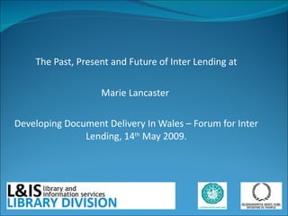 The Past, Present and Future of Inter Lending at  Marie Lancaster  Developing Document Delivery In Wales – Forum for Inter Lending, 14 th  May 2009. 