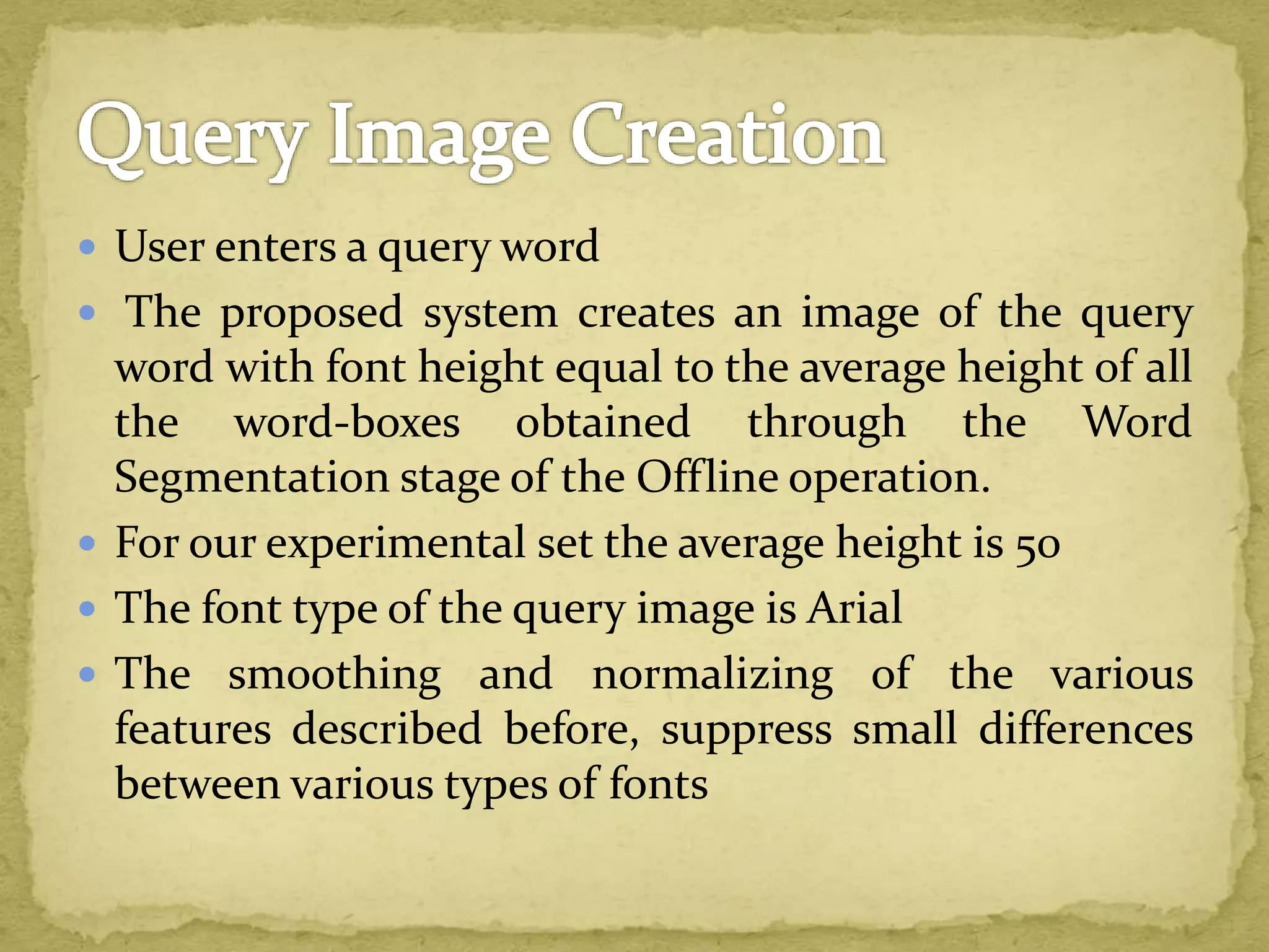  User enters a query word
 The proposed system creates an image of the query
word with font height equal to the average height of all
the word-boxes obtained through the Word
Segmentation stage of the Offline operation.
 For our experimental set the average height is 50
 The font type of the query image is Arial
 The smoothing and normalizing of the various
features described before, suppress small differences
between various types of fonts
 