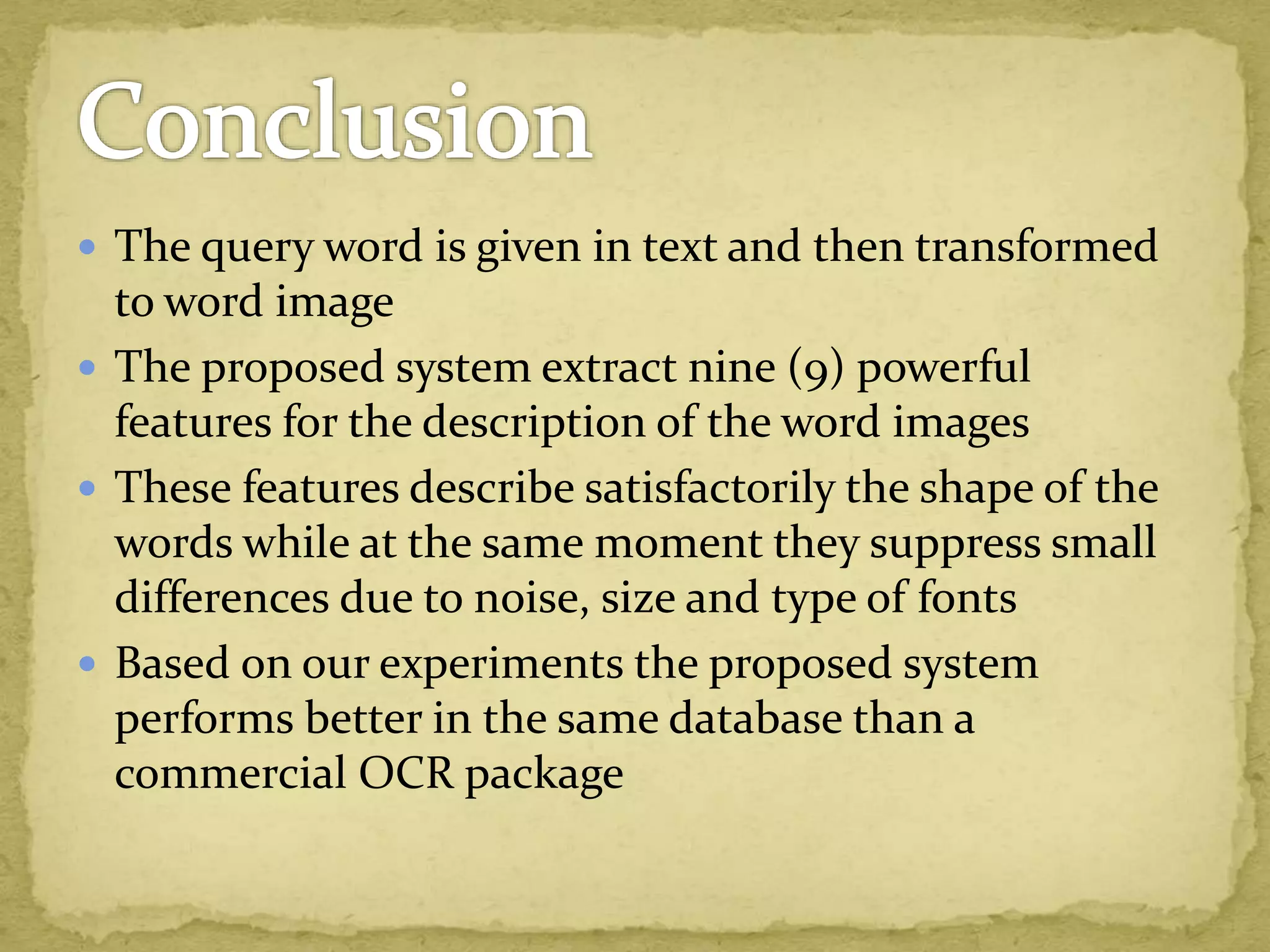  The query word is given in text and then transformed
to word image
 The proposed system extract nine (9) powerful
features for the description of the word images
 These features describe satisfactorily the shape of the
words while at the same moment they suppress small
differences due to noise, size and type of fonts
 Based on our experiments the proposed system
performs better in the same database than a
commercial OCR package
 