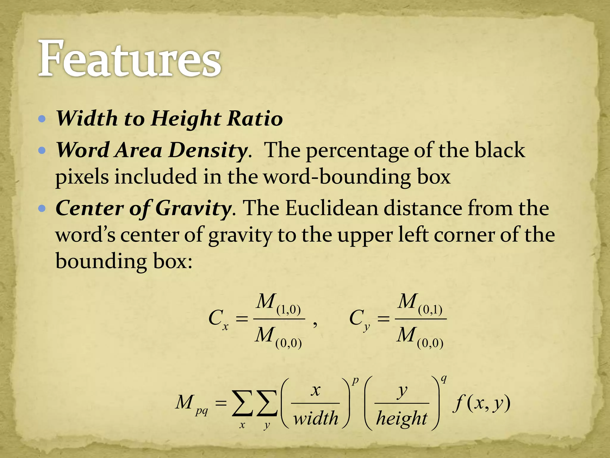  Width to Height Ratio
 Word Area Density. The percentage of the black
pixels included in the word-bounding box
 Center of Gravity. The Euclidean distance from the
word’s center of gravity to the upper left corner of the
bounding box:
(1,0) (0,1)
(0,0) (0,0)
,x y
M M
C C
M M
 
( , )
qp
pq
x y
x y
M f x y
width height
  
   
   

 