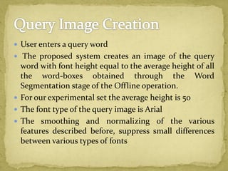  User enters a query word
 The proposed system creates an image of the query
word with font height equal to the average height of all
the word-boxes obtained through the Word
Segmentation stage of the Offline operation.
 For our experimental set the average height is 50
 The font type of the query image is Arial
 The smoothing and normalizing of the various
features described before, suppress small differences
between various types of fonts
 