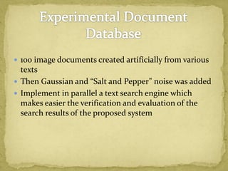  100 image documents created artificially from various
texts
 Then Gaussian and “Salt and Pepper” noise was added
 Implement in parallel a text search engine which
makes easier the verification and evaluation of the
search results of the proposed system
 
