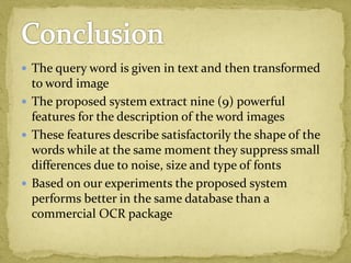  The query word is given in text and then transformed
to word image
 The proposed system extract nine (9) powerful
features for the description of the word images
 These features describe satisfactorily the shape of the
words while at the same moment they suppress small
differences due to noise, size and type of fonts
 Based on our experiments the proposed system
performs better in the same database than a
commercial OCR package
 