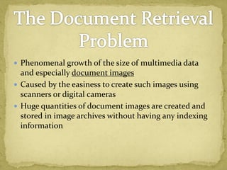  Phenomenal growth of the size of multimedia data
and especially document images
 Caused by the easiness to create such images using
scanners or digital cameras
 Huge quantities of document images are created and
stored in image archives without having any indexing
information
 