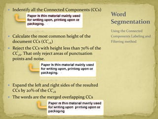  Indentify all the Connected Components (CCs)
 Calculate the most common height of the
document CCs (CCch)
 Reject the CCs with height less than 70% of the
CCch. That only reject areas of punctuation
points and noise.
 Expand the left and right sides of the resulted
CCs by 20% of the CCch
 The words are the merged overlapping CCs
Using the Connected
Components Labeling and
Filtering method
Word
Segmentation
 
