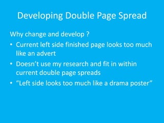 Developing Double Page Spread Why change and develop ? Current left side finished page looks too much like an advert Doesn’t use my research and fit in within current double page spreads “Left side looks too much like a drama poster” 