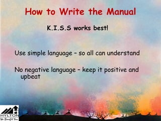 How to Write the Manual
           K.I.S.S works best!


Use simple language – so all can understand

No negative language – keep it positive and
 upbeat
 