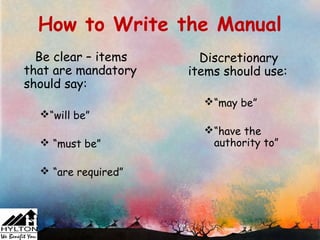 How to Write the Manual
  Be clear – items     Discretionary
that are mandatory   items should use:
should say:
                       “may be”
  “will be”
                       “have the
   “must be”           authority to”

   “are required”
 
