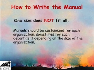 How to Write the Manual

One size does NOT fit all.

Manuals should be customized for each
organization, sometimes for each
department depending on the size of the
organization.
 