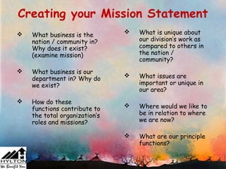Creating your Mission Statement
   What business is the          What is unique about
    nation / community in?         our division’s work as
    Why does it exist?             compared to others in
    (examine mission)              the nation /
                                   community?
   What business is our
    department in? Why do
                                  What issues are
    we exist?                      important or unique in
                                   our area?
   How do these
    functions contribute to       Where would we like to
    the total organization’s       be in relation to where
    roles and missions?            we are now?

                                  What are our principle
                                   functions?
 