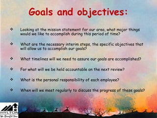 Goals and objectives:
   Looking at the mission statement for our area, what major things
    would we like to accomplish during this period of time?

   What are the necessary interim steps, the specific objectives that
    will allow us to accomplish our goals?

   What timelines will we need to assure our goals are accomplished?

   For what will we be held accountable on the next review?

   What is the personal responsibility of each employee?

   When will we meet regularly to discuss the progress of these goals?
 