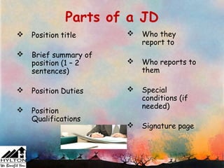 Parts of a JD
   Position title        Who they
                           report to
   Brief summary of
    position (1 – 2       Who reports to
    sentences)             them

   Position Duties       Special
                           conditions (if
                           needed)
   Position
    Qualifications
                          Signature page
 