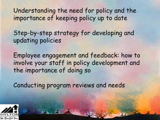 Understanding the need for policy and the
importance of keeping policy up to date

Step-by-step strategy for developing and
updating policies

Employee engagement and feedback: how to
involve your staff in policy development and
the importance of doing so

Conducting program reviews and needs
 