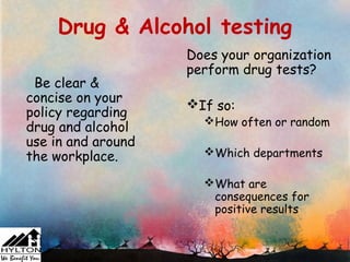 Drug & Alcohol testing
                    Does your organization
                    perform drug tests?
 Be clear &
concise on your     If so:
policy regarding
                      How often or random
drug and alcohol
use in and around
the workplace.        Which departments

                      What are
                       consequences for
                       positive results
 