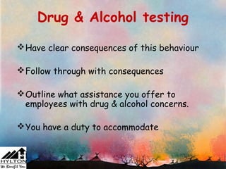 Drug & Alcohol testing

 Have clear consequences of this behaviour

 Follow through with consequences

 Outline what assistance you offer to
  employees with drug & alcohol concerns.

 You have a duty to accommodate
 