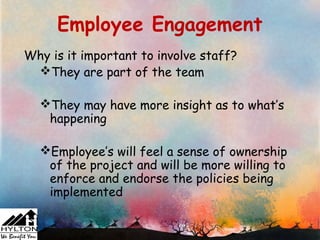 Employee Engagement
Why is it important to involve staff?
 They are part of the team

  They may have more insight as to what’s
   happening

  Employee’s will feel a sense of ownership
   of the project and will be more willing to
   enforce and endorse the policies being
   implemented
 