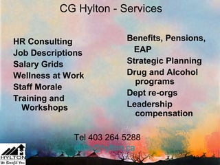 CG Hylton - Services

HR Consulting            Benefits, Pensions,
Job Descriptions           EAP
Salary Grids             Strategic Planning
Wellness at Work         Drug and Alcohol
                           programs
Staff Morale
                         Dept re-orgs
Training and
  Workshops              Leadership
                           compensation

             Tel 403 264 5288
             chris@hylton.ca
                                        43
 