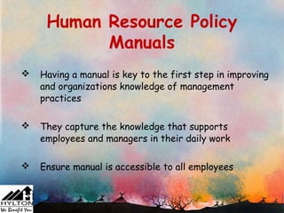 Human Resource Policy
           Manuals
   Having a manual is key to the first step in improving
    and organizations knowledge of management
    practices

   They capture the knowledge that supports
    employees and managers in their daily work

   Ensure manual is accessible to all employees
 