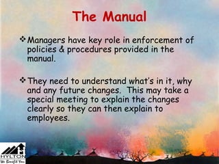 The Manual
 Managers have key role in enforcement of
  policies & procedures provided in the
  manual.

 They need to understand what’s in it, why
  and any future changes. This may take a
  special meeting to explain the changes
  clearly so they can then explain to
  employees.
 